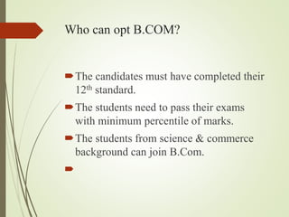 Who can opt B.COM?
?The candidates must have completed their
12th standard.
?The students need to pass their exams
with minimum percentile of marks.
?The students from science & commerce
background can join B.Com.
?
 