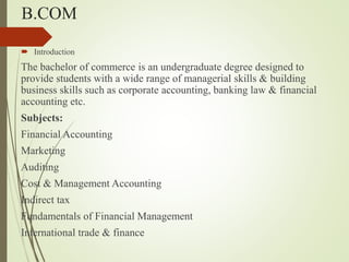 B.COM
? Introduction
The bachelor of commerce is an undergraduate degree designed to
provide students with a wide range of managerial skills & building
business skills such as corporate accounting, banking law & financial
accounting etc.
Subjects:
Financial Accounting
Marketing
Auditing
Cost & Management Accounting
Indirect tax
Fundamentals of Financial Management
International trade & finance
 
