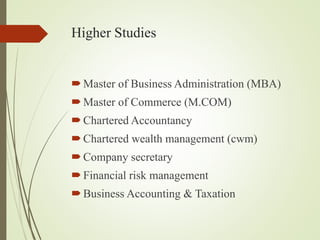 Higher Studies
?Master of Business Administration (MBA)
?Master of Commerce (M.COM)
?Chartered Accountancy
?Chartered wealth management (cwm)
?Company secretary
?Financial risk management
?Business Accounting & Taxation
 