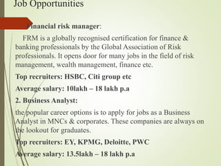 Job Opportunities
1. Financial risk manager:
FRM is a globally recognised certification for finance &
banking professionals by the Global Association of Risk
professionals. It opens door for many jobs in the field of risk
management, wealth management, finance etc.
Top recruiters: HSBC, Citi group etc
Average salary: 10lakh C 18 lakh p.a
2. Business Analyst:
the popular career options is to apply for jobs as a Business
Analyst in MNCs & corporates. These companies are always on
the lookout for graduates.
Top recruiters: EY, KPMG, Deloitte, PWC
Average salary: 13.5lakh C 18 lakh p.a
 