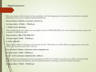 3. Digital marketer:
Mncs are always on the lookout for the candidates with the background in commerce & certification in digital
Marketing. Due to rise in digital marketing platforms.
Top recruiters: Deloitte, Accenture, Oracle etc
Average salary: 4.5lakh C 15lakh p.a
4. Public Sector Banking:
After completing B.com degree you can apply for jobs in IBPS,RBI,SBI etc & earn a handsome salary along with
a number of additional perks.
Top recruiters: SBI, PNB, RBI ETC
Average salary: 5lakh C 25lakh p.a
5. UPSC OR SSC:
With a B.com degree in hand you can become an IAS  IPS officer or an IFS officer by appearing in exams like
UPSC civil services exam, SSC, CGL etc.
Top recruiters: Banks, corporate sector companies etc
Average salary: 4lakh C25lakh p.a
6. LIC AAO (Assistant Administrative officer):
LIC conducts an examination for the recruitment of AAO. LIC (AAO) is an entry level officer. The job profile
includes supervising subordinates, general administration & working to increase insurance business.
Average salary: 5 lakh C 30 lakh p.a
 