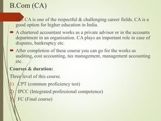 B.Com (CA)
? The CA is one of the respectful & challenging career fields. CA is a
good option for higher education in India.
? A chartered accountant works as a private advisor or in the accounts
department in an organisation. CA plays an important role in case of
disputes, bankruptcy etc.
? After completion of these course you can go for the works as
auditing, cost accounting, tax management, management accounting
etc.
Courses & duration:
Three level of this course.
1) CPT (common proficiency test)
2) IPCC (Integrated professional competence)
3) FC (Final course)
 