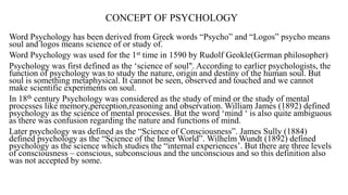 CONCEPT OF PSYCHOLOGY
Word Psychology has been derived from Greek words “Psycho” and “Logos” psycho means
soul and logos means science of or study of.
Word Psychology was used for the 1st time in 1590 by Rudolf Geokle(German philosopher)
Psychology was first defined as the ‘science of soul". According to earlier psychologists, the
function of psychology was to study the nature, origin and destiny of the human soul. But
soul is something metaphysical. It cannot be seen, observed and touched and we cannot
make scientific experiments on soul.
In 18th century Psychology was considered as the study of mind or the study of mental
processes like memory,perception,reasoning and observation. William James (1892) defined
psychology as the science of mental processes. But the word ‘mind ‘ is also quite ambiguous
as there was confusion regarding the nature and functions of mind.
Later psychology was defined as the “Science of Consciousness”. James Sully (1884)
defined psychology as the “Science of the Inner World”. Wilhelm Wundt (1892) defined
psychology as the science which studies the “internal experiences’. But there are three levels
of consciousness – conscious, subconscious and the unconscious and so this definition also
was not accepted by some.
 