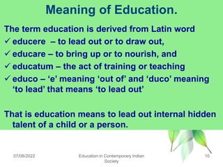 Meaning of Education.
The term education is derived from Latin word
 educere – to lead out or to draw out,
 educare – to bring up or to nourish, and
 educatum – the act of training or teaching
 educo – „e‟ meaning „out of‟ and „duco‟ meaning
„to lead‟ that means „to lead out‟
That is education means to lead out internal hidden
talent of a child or a person.
07/08/2022 10
Education in Contemporary Indian
Society
 