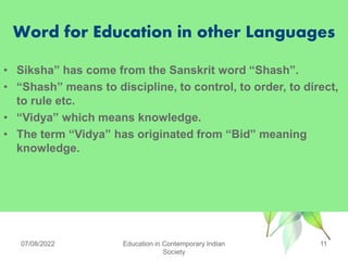 Word for Education in other Languages
• Siksha” has come from the Sanskrit word “Shash”.
• “Shash” means to discipline, to control, to order, to direct,
to rule etc.
• “Vidya” which means knowledge.
• The term “Vidya” has originated from “Bid” meaning
knowledge.
07/08/2022 Education in Contemporary Indian
Society
11
 