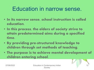 Education in narrow sense.
• In its narrow sense, school instruction is called
education.
• In this process, the elders of society strive to
attain predetermined aims during a specified
time.
• By providing pre-structured knowledge to
children through set methods of teaching.
• The purpose is to achieve mental development of
children entering school.
07/08/2022 Education in Contemporary Indian
Society
12
 