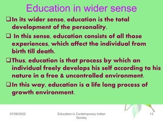 Education in wider sense
In its wider sense, education is the total
development of the personality.
 In this sense, education consists of all those
experiences, which affect the individual from
birth till death.
Thus, education is that process by which an
individual freely develops his self according to his
nature in a free & uncontrolled environment.
In this way, education is a life long process of
growth environment.
07/08/2022 Education in Contemporary Indian
Society
13
 