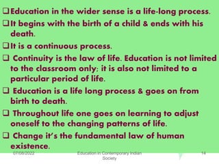 Education in the wider sense is a life-long process.
It begins with the birth of a child & ends with his
death.
It is a continuous process.
 Continuity is the law of life. Education is not limited
to the classroom only; it is also not limited to a
particular period of life.
 Education is a life long process & goes on from
birth to death.
 Throughout life one goes on learning to adjust
oneself to the changing patterns of life.
 Change it’s the fundamental law of human
existence.
07/08/2022 Education in Contemporary Indian
Society
14
 