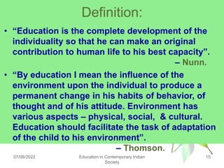 Definition:
• “Education is the complete development of the
individuality so that he can make an original
contribution to human life to his best capacity”.
– Nunn.
• “By education I mean the influence of the
environment upon the individual to produce a
permanent change in his habits of behavior, of
thought and of his attitude. Environment has
various aspects – physical, social, & cultural.
Education should facilitate the task of adaptation
of the child to his environment”.
– Thomson.
07/08/2022 Education in Contemporary Indian
Society
15
 