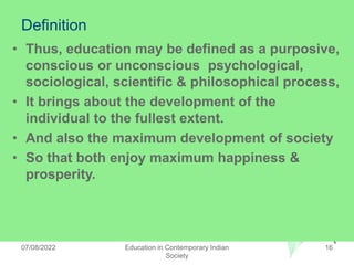 Definition
• Thus, education may be defined as a purposive,
conscious or unconscious psychological,
sociological, scientific & philosophical process,
• It brings about the development of the
individual to the fullest extent.
• And also the maximum development of society
• So that both enjoy maximum happiness &
prosperity.
07/08/2022 Education in Contemporary Indian
Society
16
 