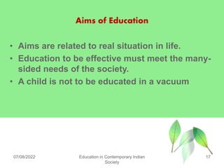 Aims of Education
• Aims are related to real situation in life.
• Education to be effective must meet the many-
sided needs of the society.
• A child is not to be educated in a vacuum
07/08/2022 Education in Contemporary Indian
Society
17
 