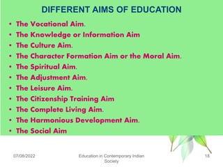 DIFFERENT AIMS OF EDUCATION
• The Vocational Aim.
• The Knowledge or Information Aim
• The Culture Aim.
• The Character Formation Aim or the Moral Aim.
• The Spiritual Aim.
• The Adjustment Aim.
• The Leisure Aim.
• The Citizenship Training Aim
• The Complete Living Aim.
• The Harmonious Development Aim.
• The Social Aim
07/08/2022 Education in Contemporary Indian
Society
18
 