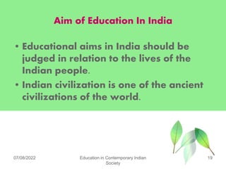 Aim of Education In India
• Educational aims in India should be
judged in relation to the lives of the
Indian people.
• Indian civilization is one of the ancient
civilizations of the world.
07/08/2022 Education in Contemporary Indian
Society
19
 