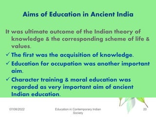 Aims of Education in Ancient India
It was ultimate outcome of the Indian theory of
knowledge & the corresponding scheme of life &
values.
 The first was the acquisition of knowledge.
 Education for occupation was another important
aim.
 Character training & moral education was
regarded as very important aim of ancient
Indian education.
07/08/2022 Education in Contemporary Indian
Society
20
 