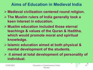 Aims of Education in Medieval India
 Medieval civilization centered round religion.
 The Muslim rulers of India generally took a
keen interest in education.
 Muslim education included those eternal
teachings & values of the Quran & Haditha,
which would promote moral and spiritual
knowledge.
 Islamic education aimed at both physical &
mental development of the students.
 it aimed at total development of personality of
individual.
07/08/2022 Education in Contemporary Indian
Society
21
 