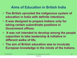 Aims of Education in British India
• The British uprooted the indigenous system of
education in India with definite intentions.
• It was designed to prepare Indians only for
taking certain subordinate positions in
Government offices.
• It was not intended to develop among the people
capacities to take leadership & initiative in
different walks of life.
• The aim of British education was to inculcate
European knowledge in the minds of the Indians.
07/08/2022 Education in Contemporary Indian
Society
22
 