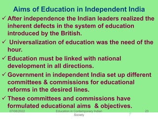Aims of Education in Independent India
 After independence the Indian leaders realized the
inherent defects in the system of education
introduced by the British.
 Universalization of education was the need of the
hour.
 Education must be linked with national
development in all directions.
 Government in independent India set up different
committees & commissions for educational
reforms in the desired lines.
 These committees and commissions have
formulated educational aims & objectives.
07/08/2022 Education in Contemporary Indian
Society
23
 
