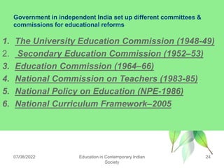 Government in independent India set up different committees &
commissions for educational reforms
1. The University Education Commission (1948-49)
2. Secondary Education Commission (1952–53)
3. Education Commission (1964–66)
4. National Commission on Teachers (1983-85)
5. National Policy on Education (NPE-1986)
6. National Curriculum Framework–2005
07/08/2022 Education in Contemporary Indian
Society
24
 