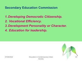 Secondary Education Commission
1.Developing Democratic Citizenship.
2. Vocational Efficiency.
3.Development Personality or Character.
4. Education for leadership.
07/08/2022 Education in Contemporary Indian
Society
25
 