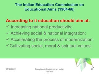 The Indian Education Commission on
Educational Aims (1964-66)
According to it education should aim at:
 Increasing national productivity;
 Achieving social & national integration;
 Accelerating the process of modernization;
Cultivating social, moral & spiritual values.
07/08/2022 Education in Contemporary Indian
Society
26
 