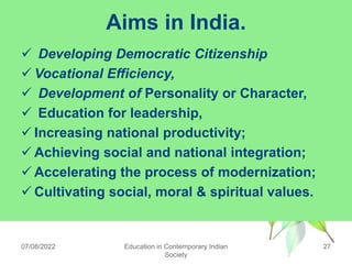 Aims in India.
 Developing Democratic Citizenship
 Vocational Efficiency,
 Development of Personality or Character,
 Education for leadership,
 Increasing national productivity;
 Achieving social and national integration;
 Accelerating the process of modernization;
 Cultivating social, moral & spiritual values.
07/08/2022 Education in Contemporary Indian
Society
27
 