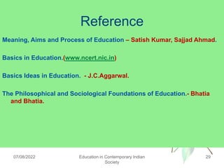 Reference
Meaning, Aims and Process of Education – Satish Kumar, Sajjad Ahmad.
Basics in Education.(www.ncert.nic.in)
Basics Ideas in Education. - J.C.Aggarwal.
The Philosophical and Sociological Foundations of Education.- Bhatia
and Bhatia.
07/08/2022 Education in Contemporary Indian
Society
29
 