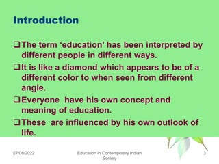 Introduction
The term „education‟ has been interpreted by
different people in different ways.
It is like a diamond which appears to be of a
different color to when seen from different
angle.
Everyone have his own concept and
meaning of education.
These are influenced by his own outlook of
life.
07/08/2022 Education in Contemporary Indian
Society
3
 