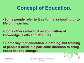 Concept of Education.
07/08/2022 4
Education in Contemporary Indian
Society
Some people refer to it as formal schooling or to
lifelong learning.
Some others refer to it as acquisition of
knowledge, skills and attitudes.
 Some say that education is nothing, but training
of people‟s mind in a particular direction to bring
about desired changes.
 