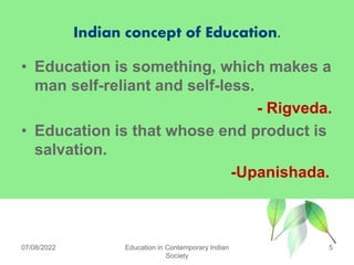 Indian concept of Education.
• Education is something, which makes a
man self-reliant and self-less.
- Rigveda.
• Education is that whose end product is
salvation.
-Upanishada.
07/08/2022 Education in Contemporary Indian
Society
5
 