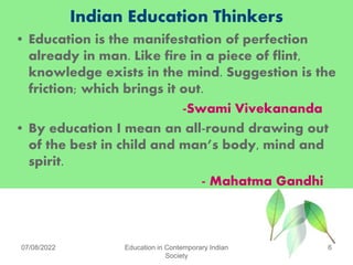 Indian Education Thinkers
• Education is the manifestation of perfection
already in man. Like fire in a piece of flint,
knowledge exists in the mind. Suggestion is the
friction; which brings it out.
-Swami Vivekananda
• By education I mean an all-round drawing out
of the best in child and man’s body, mind and
spirit.
- Mahatma Gandhi
07/08/2022 Education in Contemporary Indian
Society
6
 