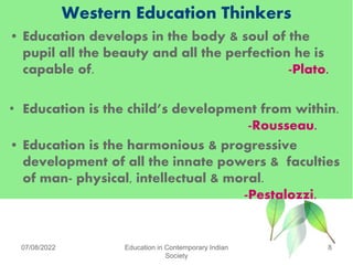 Western Education Thinkers
• Education develops in the body & soul of the
pupil all the beauty and all the perfection he is
capable of. -Plato.
• Education is the child’s development from within.
-Rousseau.
• Education is the harmonious & progressive
development of all the innate powers & faculties
of man- physical, intellectual & moral.
-Pestalozzi.
07/08/2022 Education in Contemporary Indian
Society
8
 