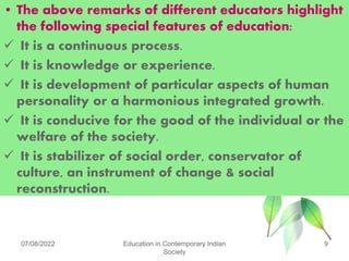 • The above remarks of different educators highlight
the following special features of education:
 It is a continuous process.
 It is knowledge or experience.
 It is development of particular aspects of human
personality or a harmonious integrated growth.
 It is conducive for the good of the individual or the
welfare of the society.
 It is stabilizer of social order, conservator of
culture, an instrument of change & social
reconstruction.
07/08/2022 Education in Contemporary Indian
Society
9
 