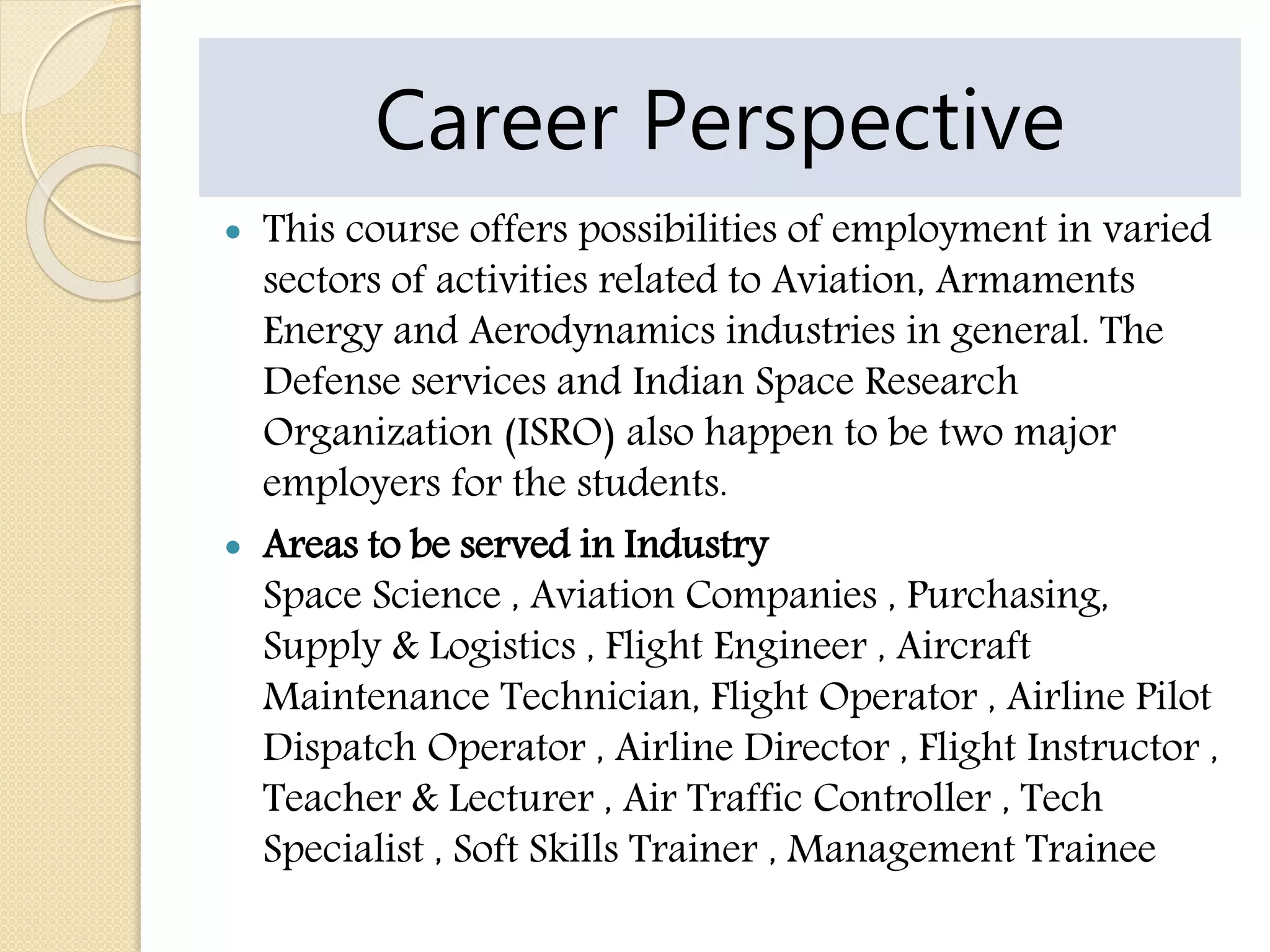 Career Perspective
 This course offers possibilities of employment in varied
sectors of activities related to Aviation, Armaments
Energy and Aerodynamics industries in general. The
Defense services and Indian Space Research
Organization (ISRO) also happen to be two major
employers for the students.
 Areas to be served in Industry
Space Science , Aviation Companies , Purchasing,
Supply & Logistics , Flight Engineer , Aircraft
Maintenance Technician, Flight Operator , Airline Pilot
Dispatch Operator , Airline Director , Flight Instructor ,
Teacher & Lecturer , Air Traffic Controller , Tech
Specialist , Soft Skills Trainer , Management Trainee
 