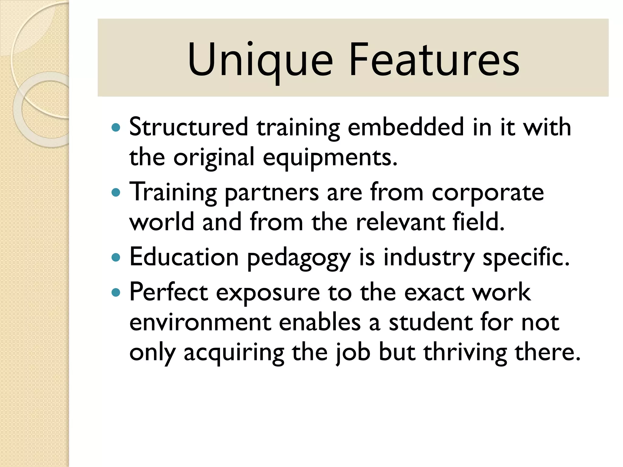 Unique Features
 Structured training embedded in it with
the original equipments.
 Training partners are from corporate
world and from the relevant field.
 Education pedagogy is industry specific.
 Perfect exposure to the exact work
environment enables a student for not
only acquiring the job but thriving there.
 