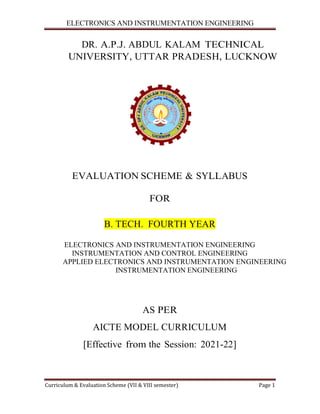 ELECTRONICS AND INSTRUMENTATION ENGINEERING
Curriculum & Evaluation Scheme
DR. A.P.J
UNIVERSITY,
EVALUAT
B. T
ELECTRONICS AND IN
INSTRUMENTA
APPLIED ELECTR
INS
AICTE
[Effective
ELECTRONICS AND INSTRUMENTATION ENGINEERING
Curriculum & Evaluation Scheme (VII & VIII semester)
J. ABDUL KALAM TECHN
ITY, UTTAR PRADESH, LUC
TION SCHEME & SYLLABUS
FOR
TECH. FOURTH YEAR
AND INSTRUMENTATION ENGINEER
ATION AND CONTROL ENGINEERING
RONICS AND INSTRUMENTATION E
NSTRUMENTATION ENGINEERING
AS PER
E MODEL CURRICULUM
ffective from the Session: 2021-22]
ELECTRONICS AND INSTRUMENTATION ENGINEERING
Page 1
NICAL
CKNOW
BUS
RING
ERING
ENGINEERING
 