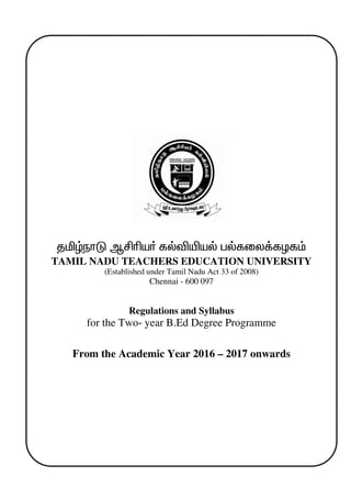 1
jäœehL MÁça® fšéæaš gšfiy¡fHf«
TAMIL NADU TEACHERS EDUCATION UNIVERSITY
(Established under Tamil Nadu Act 33 of 2008)
Chennai - 600 097
Regulations and Syllabus
for the Two- year B.Ed Degree Programme
From the Academic Year 2016 – 2017 onwards
 