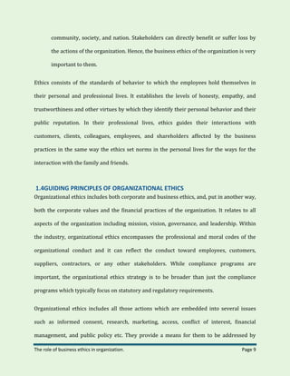The role of business ethics in organization. Page 9
community, society, and nation. Stakeholders can directly benefit or suffer loss by
the actions of the organization. Hence, the business ethics of the organization is very
important to them.
Ethics consists of the standards of behavior to which the employees hold themselves in
their personal and professional lives. It establishes the levels of honesty, empathy, and
trustworthiness and other virtues by which they identify their personal behavior and their
public reputation. In their professional lives, ethics guides their interactions with
customers, clients, colleagues, employees, and shareholders affected by the business
practices in the same way the ethics set norms in the personal lives for the ways for the
interaction with the family and friends.
1.4GUIDING PRINCIPLES OF ORGANIZATIONAL ETHICS
Organizational ethics includes both corporate and business ethics, and, put in another way,
both the corporate values and the financial practices of the organization. It relates to all
aspects of the organization including mission, vision, governance, and leadership. Within
the industry, organizational ethics encompasses the professional and moral codes of the
organizational conduct and it can reflect the conduct toward employees, customers,
suppliers, contractors, or any other stakeholders. While compliance programs are
important, the organizational ethics strategy is to be broader than just the compliance
programs which typically focus on statutory and regulatory requirements.
Organizational ethics includes all those actions which are embedded into several issues
such as informed consent, research, marketing, access, conflict of interest, financial
management, and public policy etc. They provide a means for them to be addressed by
 