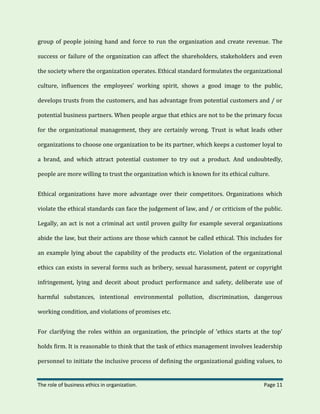 The role of business ethics in organization. Page 11
group of people joining hand and force to run the organization and create revenue. The
success or failure of the organization can affect the shareholders, stakeholders and even
the society where the organization operates. Ethical standard formulates the organizational
culture, influences the employees’ working spirit, shows a good image to the public,
develops trusts from the customers, and has advantage from potential customers and / or
potential business partners. When people argue that ethics are not to be the primary focus
for the organizational management, they are certainly wrong. Trust is what leads other
organizations to choose one organization to be its partner, which keeps a customer loyal to
a brand, and which attract potential customer to try out a product. And undoubtedly,
people are more willing to trust the organization which is known for its ethical culture.
Ethical organizations have more advantage over their competitors. Organizations which
violate the ethical standards can face the judgement of law, and / or criticism of the public.
Legally, an act is not a criminal act until proven guilty for example several organizations
abide the law, but their actions are those which cannot be called ethical. This includes for
an example lying about the capability of the products etc. Violation of the organizational
ethics can exists in several forms such as bribery, sexual harassment, patent or copyright
infringement, lying and deceit about product performance and safety, deliberate use of
harmful substances, intentional environmental pollution, discrimination, dangerous
working condition, and violations of promises etc.
For clarifying the roles within an organization, the principle of ‘ethics starts at the top’
holds firm. It is reasonable to think that the task of ethics management involves leadership
personnel to initiate the inclusive process of defining the organizational guiding values, to
 