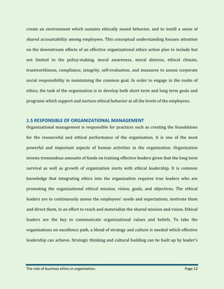 The role of business ethics in organization. Page 12
create an environment which sustains ethically sound behavior, and to instill a sense of
shared accountability among employees. This conceptual understanding focuses attention
on the downstream effects of an effective organizational ethics action plan to include but
not limited to the policy-making, moral awareness, moral distress, ethical climate,
trustworthiness, compliance, integrity, self-evaluation, and measures to assess corporate
social responsibility in maintaining the common goal. In order to engage in the realm of
ethics, the task of the organization is to develop both short term and long term goals and
programs which support and nurture ethical behavior at all the levels of the employees.
1.5 RESPONSIBLE OF ORGANIZATIONAL MANAGEMENT
Organizational management is responsible for practices such as creating the foundations
for the resourceful and ethical performance of the organization. It is one of the most
powerful and important aspects of human activities in the organization. Organization
invests tremendous amounts of funds on training effective leaders given that the long term
survival as well as growth of organization starts with ethical leadership. It is common
knowledge that integrating ethics into the organization requires true leaders who are
promoting the organizational ethical mission, vision, goals, and objectives. The ethical
leaders are to continuously assess the employees’ needs and expectations, motivate them
and direct them, in an effort to reach and materialize the shared mission and vision. Ethical
leaders are the key to communicate organizational values and beliefs. To take the
organizations on excellence path, a blend of strategy and culture is needed which effective
leadership can achieve. Strategic thinking and cultural building can be built up by leader’s
 