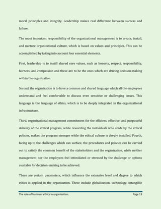 The role of business ethics in organization. Page 13
moral principles and integrity. Leadership makes real difference between success and
failure.
The most important responsibility of the organizational management is to create, install,
and nurture organizational culture, which is based on values and principles. This can be
accomplished by taking into account four essential elements.
First, leadership is to instill shared core values, such as honesty, respect, responsibility,
fairness, and compassion and these are to be the ones which are driving decision-making
within the organization.
Second, the organization is to have a common and shared language which all the employees
understand and feel comfortable to discuss even sensitive or challenging issues. This
language is the language of ethics, which is to be deeply integrated in the organizational
infrastructure.
Third, organizational management commitment for the efficient, effective, and purposeful
delivery of the ethical program, while rewarding the individuals who abide by the ethical
policies, makes the program stronger while the ethical culture is deeply installed. Fourth,
facing up to the challenges which can surface, the procedures and policies can be carried
out to satisfy the common benefit of the stakeholders and the organization, while neither
management nor the employees feel intimidated or stressed by the challenge or options
available for decision- making to be achieved.
There are certain parameters, which influence the extensive level and degree to which
ethics is applied in the organization. These include globalization, technology, intangible
 