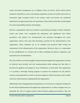 The role of business ethics in organization. Page 14
assets, and talent management etc. In addition, there are factors, which restrict ethical
intentions and behavior such as increasing competition, pressure for profits and return on
investment, high corruption levels in the society, values and morals not considered
important by younger generations, the expectancy of fast money and profits, and disregard
for social responsibility, honesty, and integrity.
However, organizations which are inclined in performing according to ethical standards,
morals and values, have recognized the importance and significance that ethical
procedures and policies are communicated and practiced throughout the entire
organization, while at the same time becoming a priority for the administration of the
organization. These standards are to be modeled and practiced while having the
commitment of the administration of the organization. Moreover, there is a requirement
for the establishment of a formal code of ethics outlining the policies, regulations, and
expectations for all stakeholders.
The code of ethics is to be thoroughly communicated throughout the organization in formal
an informal ways (written and oral communication) while making sure that there is
provision for guidance and support in cases of dilemmas or insecurities. The organization
is to provide a thorough training program to prepare the employees for the policies,
practices, and expectations in order to increase employee ‘ethical awareness’ and to ‘define
criteria for ethical decision-making within the organization’.
Additionally, when designing ethical programmers, it is necessary to assign the leading role
for the ethical implementation throughout the organization to an ethics manager who is to
undertake the role of a guide towards ethical decision-making and practices. Also, the
 