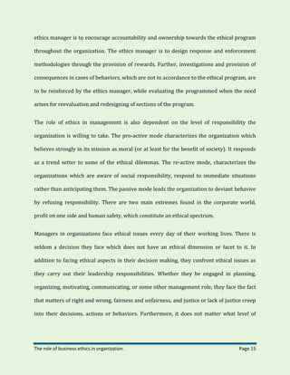 The role of business ethics in organization. Page 15
ethics manager is to encourage accountability and ownership towards the ethical program
throughout the organization. The ethics manager is to design response and enforcement
methodologies through the provision of rewards. Further, investigations and provision of
consequences in cases of behaviors, which are not in accordance to the ethical program, are
to be reinforced by the ethics manager, while evaluating the programmed when the need
arises for reevaluation and redesigning of sections of the program.
The role of ethics in management is also dependent on the level of responsibility the
organization is willing to take. The pro-active mode characterizes the organization which
believes strongly in its mission as moral (or at least for the benefit of society). It responds
as a trend setter to some of the ethical dilemmas. The re-active mode, characterizes the
organizations which are aware of social responsibility, respond to immediate situations
rather than anticipating them. The passive mode leads the organization to deviant behavior
by refusing responsibility. There are two main extremes found in the corporate world,
profit on one side and human safety, which constitute an ethical spectrum.
Managers in organizations face ethical issues every day of their working lives. There is
seldom a decision they face which does not have an ethical dimension or facet to it. In
addition to facing ethical aspects in their decision making, they confront ethical issues as
they carry out their leadership responsibilities. Whether they be engaged in planning,
organizing, motivating, communicating, or some other management role, they face the fact
that matters of right and wrong, fairness and unfairness, and justice or lack of justice creep
into their decisions, actions or behaviors. Furthermore, it does not matter what level of
 