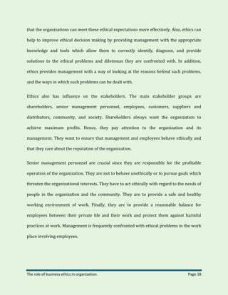 The role of business ethics in organization. Page 18
that the organizations can meet these ethical expectations more effectively. Also, ethics can
help to improve ethical decision making by providing management with the appropriate
knowledge and tools which allow them to correctly identify, diagnose, and provide
solutions to the ethical problems and dilemmas they are confronted with. In addition,
ethics provides management with a way of looking at the reasons behind such problems,
and the ways in which such problems can be dealt with.
Ethics also has influence on the stakeholders. The main stakeholder groups are
shareholders, senior management personnel, employees, customers, suppliers and
distributors, community, and society. Shareholders always want the organization to
achieve maximum profits. Hence, they pay attention to the organization and its
management. They want to ensure that management and employees behave ethically and
that they care about the reputation of the organization.
Senior management personnel are crucial since they are responsible for the profitable
operation of the organization. They are not to behave unethically or to pursue goals which
threaten the organizational interests. They have to act ethically with regard to the needs of
people in the organization and the community. They are to provide a safe and healthy
working environment of work. Finally, they are to provide a reasonable balance for
employees between their private life and their work and protect them against harmful
practices at work. Management is frequently confronted with ethical problems in the work
place involving employees.
 