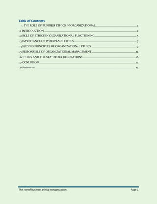The role of business ethics in organization. Page 1
Table of Contents
1. THE ROLE OF BUSINESS ETHICS IN ORGANIZATIONAL........................................................2
1.1 INTRODUCTION .............................................................................................................................2
1.2 ROLE OF ETHICS IN ORGANIZATIONAL FUNCTIONING.........................................................5
1.3 IMPORTANCE OF WORKPLACE ETHICS.....................................................................................7
1.4GUIDING PRINCIPLES OF ORGANIZATIONAL ETHICS .............................................................9
1.5 RESPONSIBLE OF ORGANIZATIONAL MANAGEMENT............................................................12
1.6 ETHICS AND THE STATUTORY REGULATIONS........................................................................16
1.7 CONLUSION.................................................................................................................................. 22
1.7 Reference: ....................................................................................................................................... 23
 
