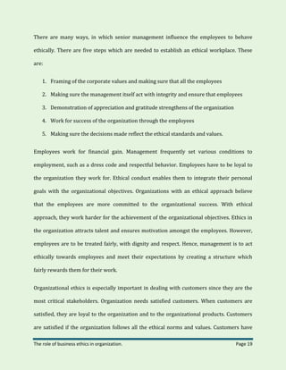 The role of business ethics in organization. Page 19
There are many ways, in which senior management influence the employees to behave
ethically. There are five steps which are needed to establish an ethical workplace. These
are:
1. Framing of the corporate values and making sure that all the employees
2. Making sure the management itself act with integrity and ensure that employees
3. Demonstration of appreciation and gratitude strengthens of the organization
4. Work for success of the organization through the employees
5. Making sure the decisions made reflect the ethical standards and values.
Employees work for financial gain. Management frequently set various conditions to
employment, such as a dress code and respectful behavior. Employees have to be loyal to
the organization they work for. Ethical conduct enables them to integrate their personal
goals with the organizational objectives. Organizations with an ethical approach believe
that the employees are more committed to the organizational success. With ethical
approach, they work harder for the achievement of the organizational objectives. Ethics in
the organization attracts talent and ensures motivation amongst the employees. However,
employees are to be treated fairly, with dignity and respect. Hence, management is to act
ethically towards employees and meet their expectations by creating a structure which
fairly rewards them for their work.
Organizational ethics is especially important in dealing with customers since they are the
most critical stakeholders. Organization needs satisfied customers. When customers are
satisfied, they are loyal to the organization and to the organizational products. Customers
are satisfied if the organization follows all the ethical norms and values. Customers have
 