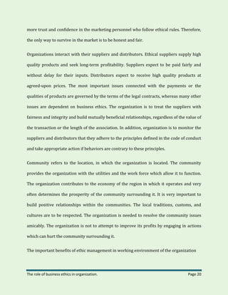 The role of business ethics in organization. Page 20
more trust and confidence in the marketing personnel who follow ethical rules. Therefore,
the only way to survive in the market is to be honest and fair.
Organizations interact with their suppliers and distributors. Ethical suppliers supply high
quality products and seek long-term profitability. Suppliers expect to be paid fairly and
without delay for their inputs. Distributors expect to receive high quality products at
agreed-upon prices. The most important issues connected with the payments or the
qualities of products are governed by the terms of the legal contracts, whereas many other
issues are dependent on business ethics. The organization is to treat the suppliers with
fairness and integrity and build mutually beneficial relationships, regardless of the value of
the transaction or the length of the association. In addition, organization is to monitor the
suppliers and distributors that they adhere to the principles defined in the code of conduct
and take appropriate action if behaviors are contrary to these principles.
Community refers to the location, in which the organization is located. The community
provides the organization with the utilities and the work force which allow it to function.
The organization contributes to the economy of the region in which it operates and very
often determines the prosperity of the community surrounding it. It is very important to
build positive relationships within the communities. The local traditions, customs, and
cultures are to be respected. The organization is needed to resolve the community issues
amicably. The organization is not to attempt to improve its profits by engaging in actions
which can hurt the community surrounding it.
The important benefits of ethic management in working environment of the organization
 