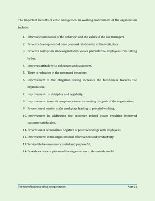 The role of business ethics in organization. Page 21
The important benefits of ethic management in working environment of the organization
include:
1. Effective coordination of the behaviors and the values of the line managers
2. Prevents development of close personal relationship at the work place
3. Prevents corruption since organization values prevents the employees from taking
bribes,
4. Improves attitude with colleagues and customers,
5. There is reduction in the unwanted behaviors
6. Improvement in the obligation feeling increases the faithfulness towards the
organization,
7. Improvements in discipline and regularity,
8. Improvements towards compliance towards meeting the goals of the organization,
9. Prevention of tension at the workplace leading to peaceful working,
10. Improvement in addressing the customer related issues resulting improved
customer satisfaction,
11. Prevention of personalized negative or positive feelings with employees
12. Improvements in the organizational effectiveness and productivity,
13. Service life becomes more useful and purposeful,
14. Provides a descent picture of the organization to the outside world.
 