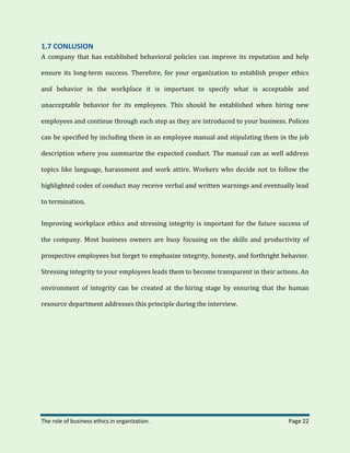 The role of business ethics in organization. Page 22
1.7 CONLUSION
A company that has established behavioral policies can improve its reputation and help
ensure its long-term success. Therefore, for your organization to establish proper ethics
and behavior in the workplace it is important to specify what is acceptable and
unacceptable behavior for its employees. This should be established when hiring new
employees and continue through each step as they are introduced to your business. Polices
can be specified by including them in an employee manual and stipulating them in the job
description where you summarize the expected conduct. The manual can as well address
topics like language, harassment and work attire. Workers who decide not to follow the
highlighted codes of conduct may receive verbal and written warnings and eventually lead
to termination.
Improving workplace ethics and stressing integrity is important for the future success of
the company. Most business owners are busy focusing on the skills and productivity of
prospective employees but forget to emphasize integrity, honesty, and forthright behavior.
Stressing integrity to your employees leads them to become transparent in their actions. An
environment of integrity can be created at the hiring stage by ensuring that the human
resource department addresses this principle during the interview.
 