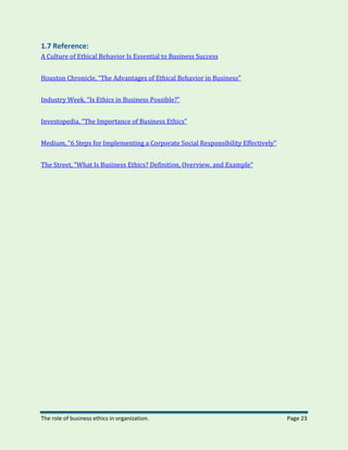 The role of business ethics in organization. Page 23
1.7 Reference:
A Culture of Ethical Behavior Is Essential to Business Success
Houston Chronicle, “The Advantages of Ethical Behavior in Business”
Industry Week, “Is Ethics in Business Possible?”
Investopedia, “The Importance of Business Ethics”
Medium, “6 Steps for Implementing a Corporate Social Responsibility Effectively”
The Street, “What Is Business Ethics? Definition, Overview, and Example”
 