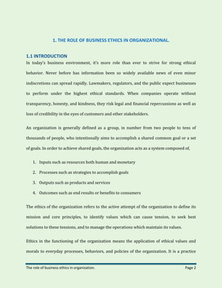 The role of business ethics in organization. Page 2
1. THE ROLE OF BUSINESS ETHICS IN ORGANIZATIONAL.
1.1 INTRODUCTION
In today’s business environment, it’s more role than ever to strive for strong ethical
behavior. Never before has information been so widely available news of even minor
indiscretions can spread rapidly. Lawmakers, regulators, and the public expect businesses
to perform under the highest ethical standards. When companies operate without
transparency, honesty, and kindness, they risk legal and financial repercussions as well as
loss of credibility in the eyes of customers and other stakeholders.
An organization is generally defined as a group, in number from two people to tens of
thousands of people, who intentionally aims to accomplish a shared common goal or a set
of goals. In order to achieve shared goals, the organization acts as a system composed of,
1. Inputs such as resources both human and monetary
2. Processes such as strategies to accomplish goals
3. Outputs such as products and services
4. Outcomes such as end results or benefits to consumers
The ethics of the organization refers to the active attempt of the organization to define its
mission and core principles, to identify values which can cause tension, to seek best
solutions to these tensions, and to manage the operations which maintain its values.
Ethics in the functioning of the organization means the application of ethical values and
morals to everyday processes, behaviors, and policies of the organization. It is a practice
 
